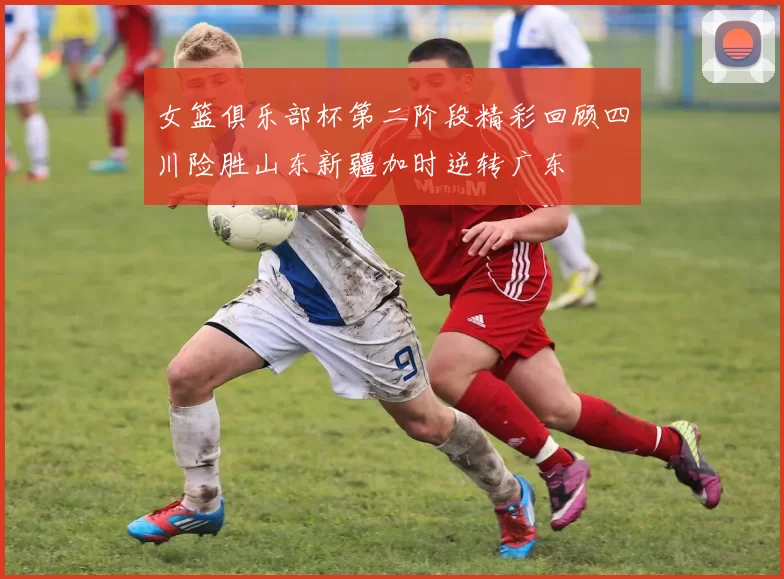 女篮俱乐部杯第二阶段精彩回顾四川险胜山东新疆加时逆转广东