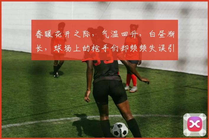 春暖花开之际，气温回升，白昼渐长，球场上的枪手们却频频失误引发热议