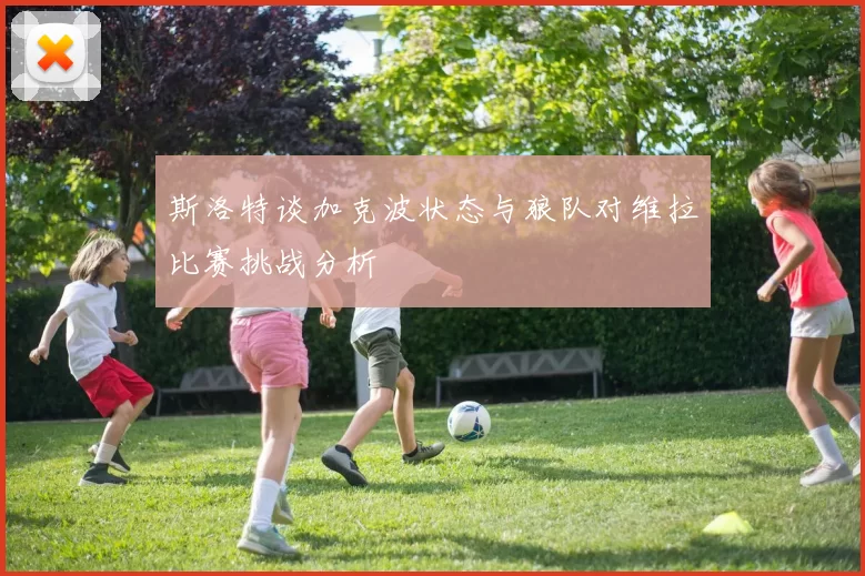斯洛特谈加克波状态与狼队对维拉比赛挑战分析