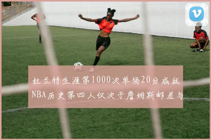 杜兰特生涯第1000次单场20分成就NBA历史第四人仅次于詹姆斯邮差与天勾