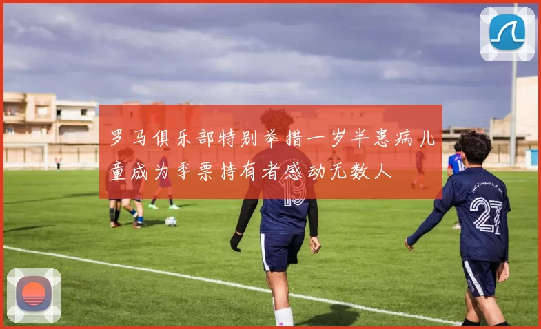 罗马俱乐部特别举措一岁半患病儿童成为季票持有者感动无数人