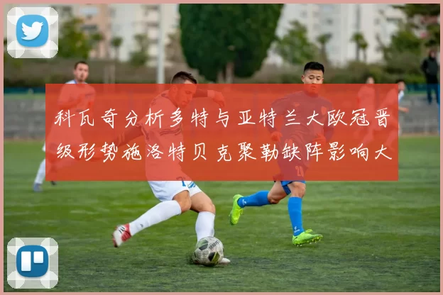 科瓦奇分析多特与亚特兰大欧冠晋级形势施洛特贝克聚勒缺阵影响大