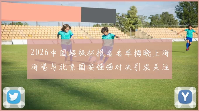 2026中国超级杯报名名单揭晓上海海港与北京国安强强对决引发关注