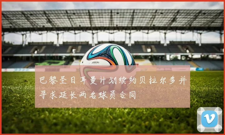 巴黎圣日耳曼计划续约贝拉尔多并寻求延长两名球员合同
