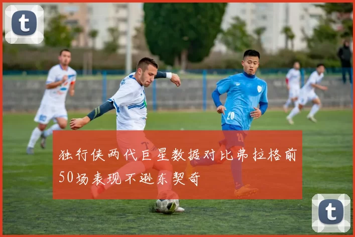 独行侠两代巨星数据对比弗拉格前50场表现不逊东契奇