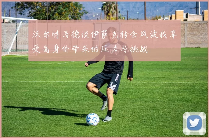 沃尔特马德谈伊萨克转会风波我享受高身价带来的压力与挑战