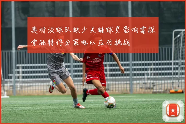 奥特谈球队缺少关键球员影响需探索独特得分策略以应对挑战