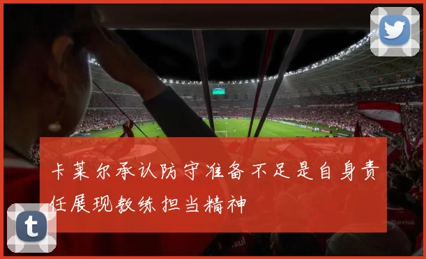 卡莱尔承认防守准备不足是自身责任展现教练担当精神