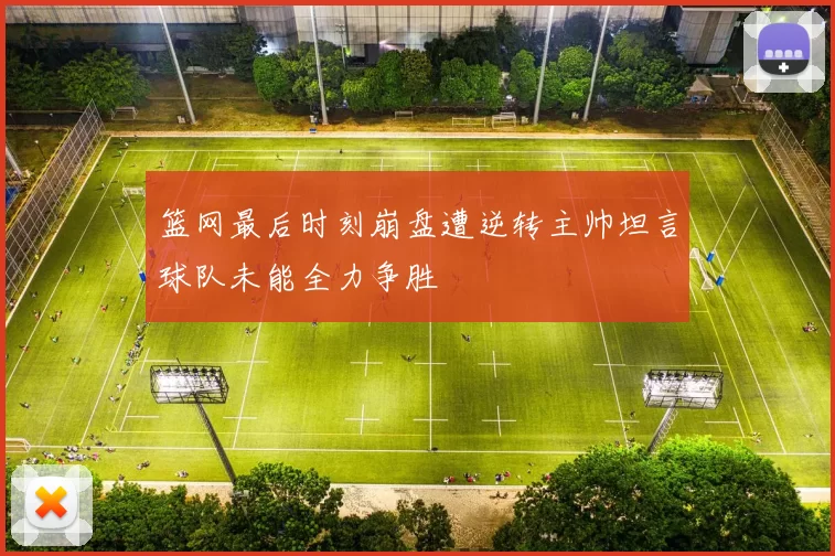 篮网最后时刻崩盘遭逆转主帅坦言球队未能全力争胜