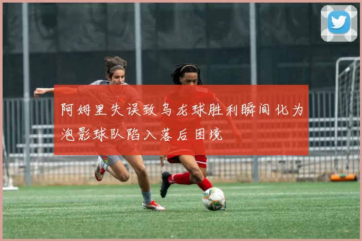 阿姆里失误致乌龙球胜利瞬间化为泡影球队陷入落后困境