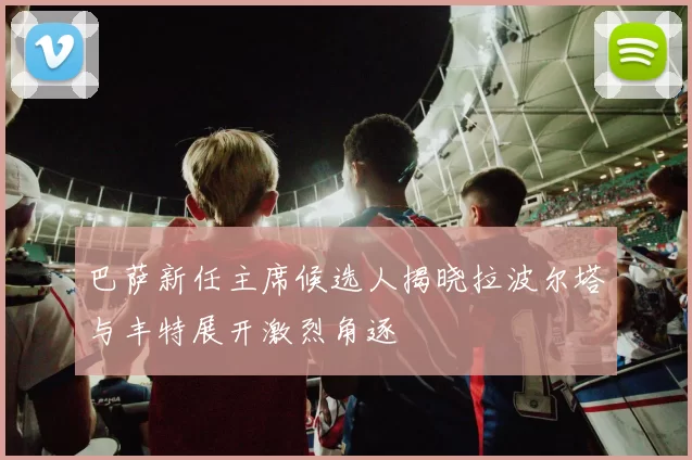 巴萨新任主席候选人揭晓拉波尔塔与丰特展开激烈角逐