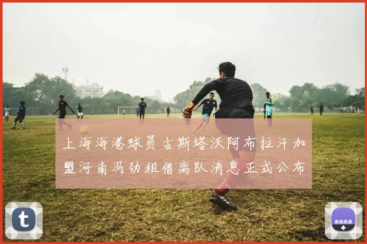 上海海港球员古斯塔沃阿布拉汗加盟河南冯劲租借离队消息正式公布