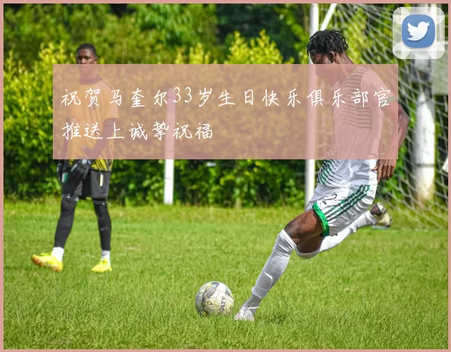 祝贺马奎尔33岁生日快乐俱乐部官推送上诚挚祝福