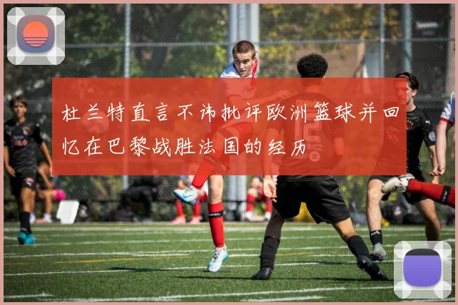 杜兰特直言不讳批评欧洲篮球并回忆在巴黎战胜法国的经历