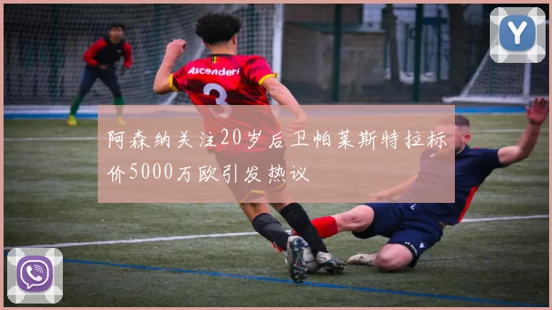 阿森纳关注20岁后卫帕莱斯特拉标价5000万欧引发热议