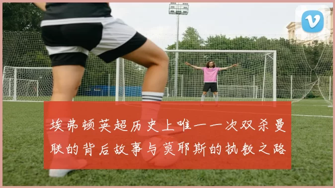 埃弗顿英超历史上唯一一次双杀曼联的背后故事与莫耶斯的执教之路