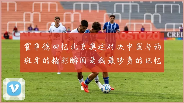 霍华德回忆北京奥运对决中国与西班牙的精彩瞬间是我最珍贵的记忆之一