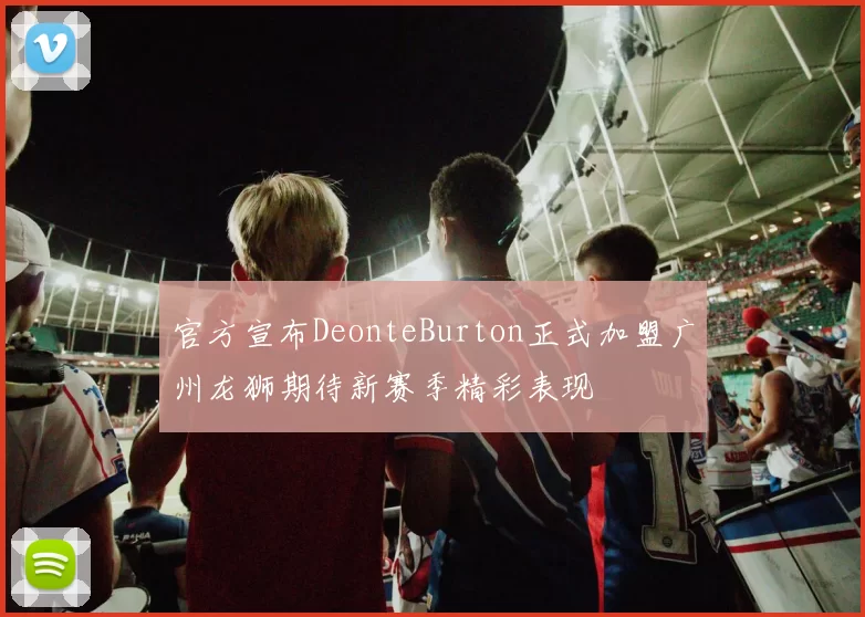 官方宣布DeonteBurton正式加盟广州龙狮期待新赛季精彩表现